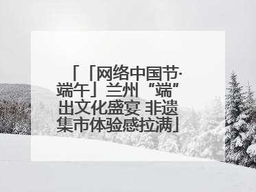 「网络中国节·端午」兰州“端”出文化盛宴 非遗集市体验感拉满