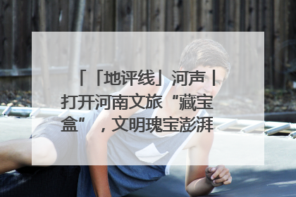 「地评线」河声丨打开河南文旅“藏宝盒”，文明瑰宝澎湃发展“豫动能”