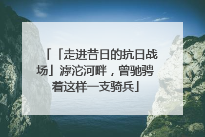 「走进昔日的抗日战场」滹沱河畔，曾驰骋着这样一支骑兵