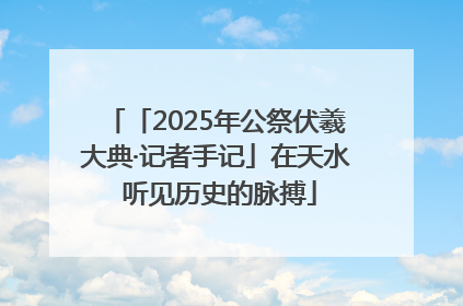 「2025年公祭伏羲大典·记者手记」在天水 听见历史的脉搏
