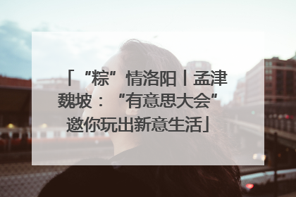 “粽”情洛阳丨孟津魏坡：“有意思大会”邀你玩出新意生活