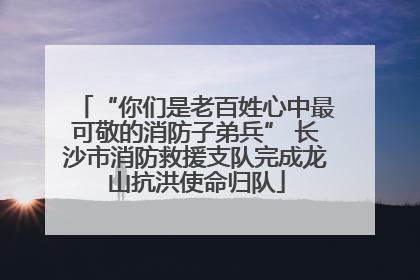 “你们是老百姓心中最可敬的消防子弟兵” 长沙市消防救援支队完成龙山抗洪使命归队
