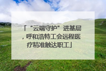 “云端守护”进基层，呼和浩特工会远程医疗精准触达职工