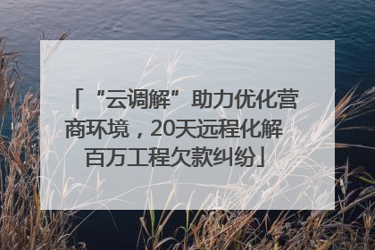 “云调解”助力优化营商环境，20天远程化解百万工程欠款纠纷