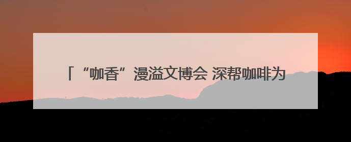 “咖香”漫溢文博会 深帮咖啡为产业发展注入新动能_深圳新闻网