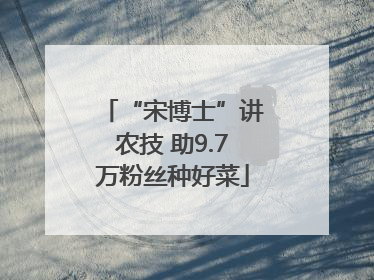 “宋博士”讲农技 助9.7万粉丝种好菜