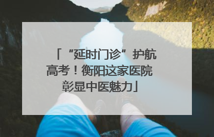 “延时门诊”护航高考！衡阳这家医院彰显中医魅力
