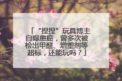 “捏捏”玩具博主自曝患癌，曾多次被检出甲醛、增塑剂等超标，还能玩吗？