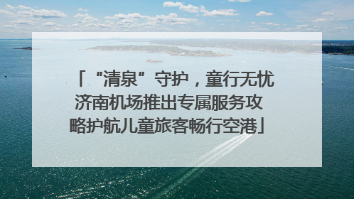 “清泉”守护，童行无忧 济南机场推出专属服务攻略护航儿童旅客畅行空港