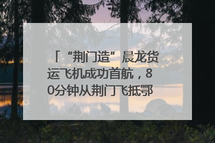 “荆门造”晨龙货运飞机成功首航，80分钟从荆门飞抵鄂州花湖机场