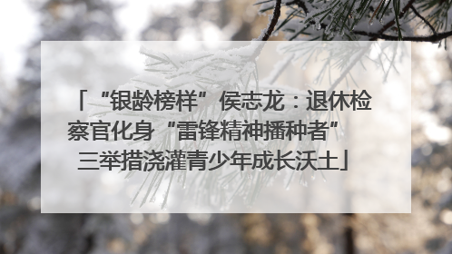 “银龄榜样”侯志龙：退休检察官化身“雷锋精神播种者” 三举措浇灌青少年成长沃土