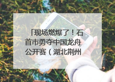 现场燃爆了！石首市勇夺中国龙舟公开赛（湖北荆州站）三项冠军