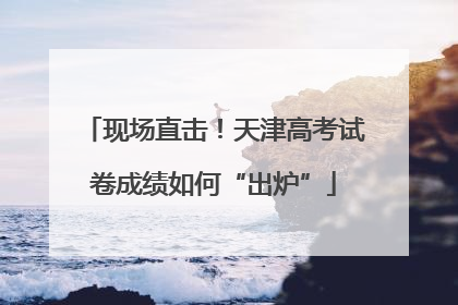 现场直击！天津高考试卷成绩如何“出炉”