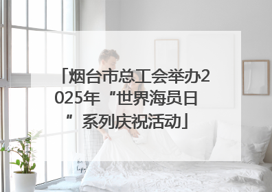 烟台市总工会举办2025年“世界海员日”系列庆祝活动