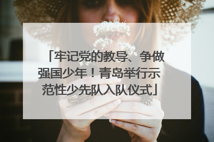 牢记党的教导、争做强国少年！青岛举行示范性少先队入队仪式