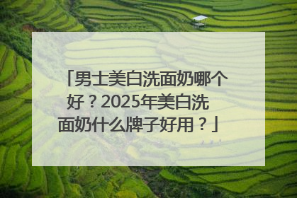 男士美白洗面奶哪个好？2025年美白洗面奶什么牌子好用？
