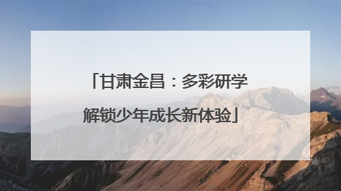 甘肃金昌：多彩研学解锁少年成长新体验