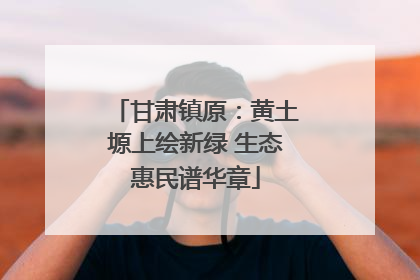 甘肃镇原：黄土塬上绘新绿 生态惠民谱华章