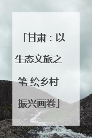 甘肃：以生态文旅之笔 绘乡村振兴画卷