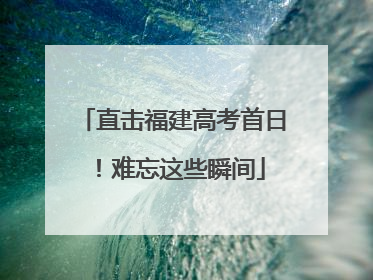 直击福建高考首日！难忘这些瞬间
