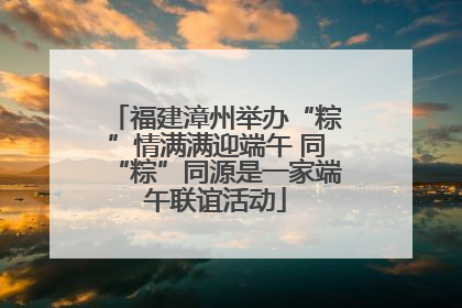 福建漳州举办“粽”情满满迎端午 同“粽”同源是一家端午联谊活动