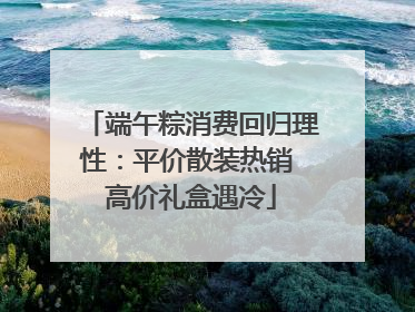 端午粽消费回归理性：平价散装热销 高价礼盒遇冷