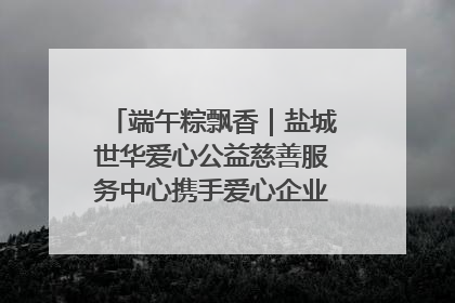 端午粽飘香｜盐城世华爱心公益慈善服务中心携手爱心企业发起情暖“城市守护者”慰问活动