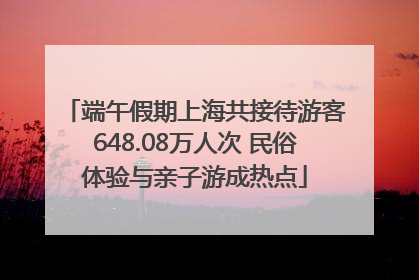 端午假期上海共接待游客648.08万人次 民俗体验与亲子游成热点