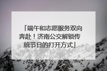端午和志愿服务双向奔赴！济南公交解锁传统节日的打开方式