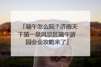 端午怎么玩？济南天下第一泉风景区端午游园会全攻略来了