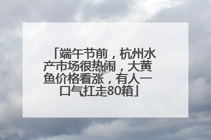 端午节前，杭州水产市场很热闹，大黄鱼价格看涨，有人一口气扛走80箱