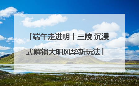 端午走进明十三陵 沉浸式解锁大明风华新玩法
