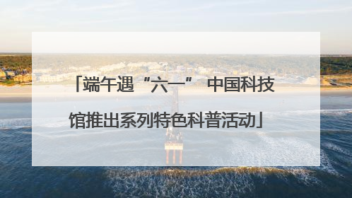端午遇“六一” 中国科技馆推出系列特色科普活动