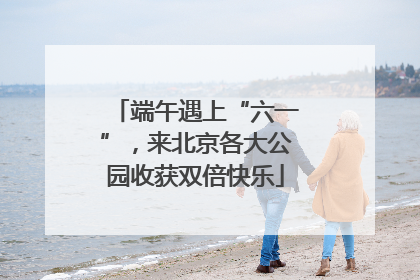 端午遇上“六一”，来北京各大公园收获双倍快乐