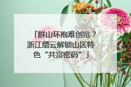群山环抱难创富？浙江缙云解锁山区特色“共富密码”