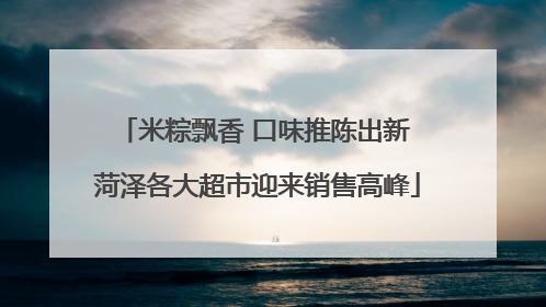 米粽飘香 口味推陈出新 菏泽各大超市迎来销售高峰