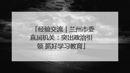 经验交流｜兰州市委直属机关：突出政治引领 抓好学习教育