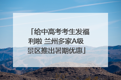 给中高考考生发福利啦 兰州多家A级景区推出暑期优惠