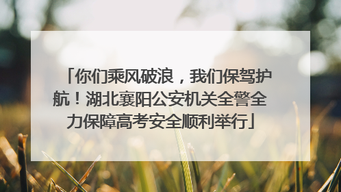 你们乘风破浪，我们保驾护航！湖北襄阳公安机关全警全力保障高考安全顺利举行
