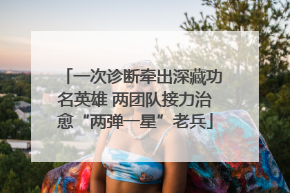 一次诊断牵出深藏功名英雄 两团队接力治愈“两弹一星”老兵