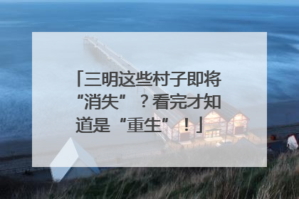 三明这些村子即将“消失”？看完才知道是“重生”！