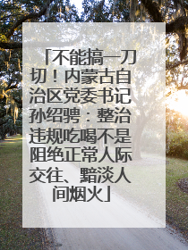 不能搞一刀切！内蒙古自治区党委书记孙绍骋：整治违规吃喝不是阻绝正常人际交往、黯淡人间烟火