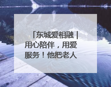 东城爱相融｜用心陪伴，用爱服务！他把老人的幸福感当“大事儿”