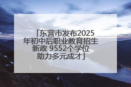 东营市发布2025年初中后职业教育招生新政 9552个学位助力多元成才
