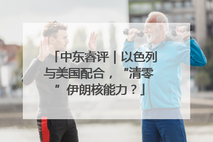 中东睿评｜以色列与美国配合，“清零”伊朗核能力？