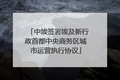 中埃签署埃及新行政首都中央商务区城市运营执行协议