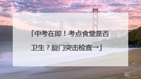 中考在即！考点食堂是否卫生？厦门突击检查→
