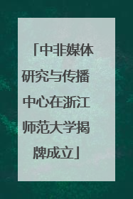中非媒体研究与传播中心在浙江师范大学揭牌成立