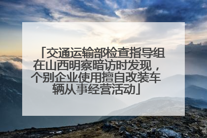 交通运输部检查指导组在山西明察暗访时发现，个别企业使用擅自改装车辆从事经营活动