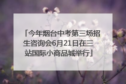 今年烟台中考第三场招生咨询会6月21日在三站国际小商品城举行
